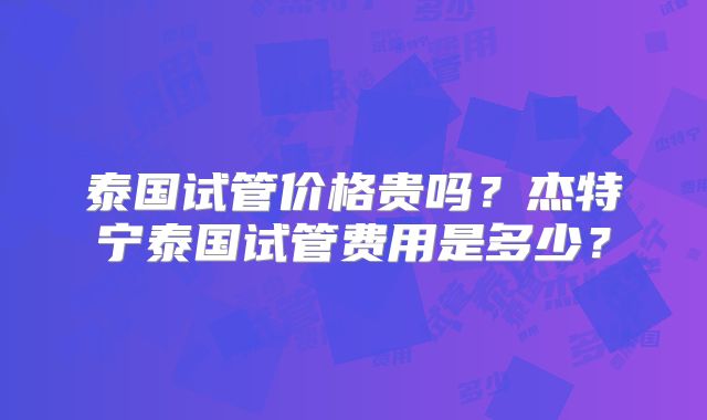 泰国试管价格贵吗？杰特宁泰国试管费用是多少？