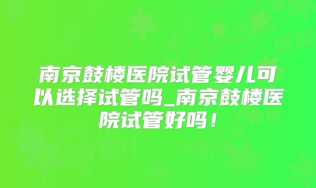 南京鼓楼医院试管婴儿可以选择试管吗_南京鼓楼医院试管好吗!