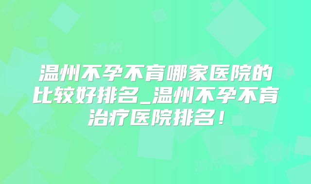 温州不孕不育哪家医院的比较好排名_温州不孕不育治疗医院排名！