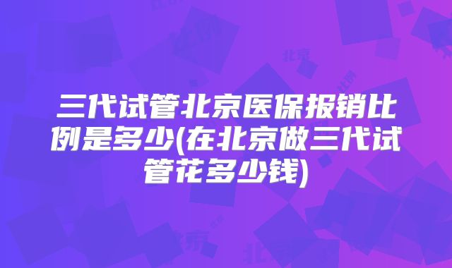 三代试管北京医保报销比例是多少(在北京做三代试管花多少钱)