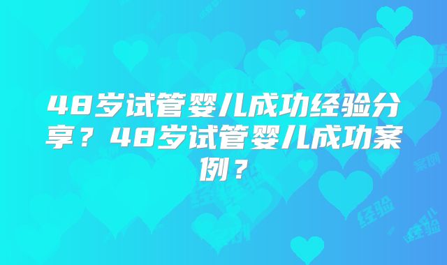 48岁试管婴儿成功经验分享?48岁试管婴儿成功案例?
