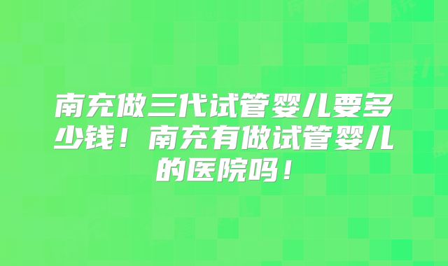 南充做三代试管婴儿要多少钱!南充有做试管婴儿的医院吗!