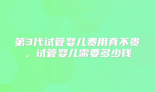 第3代试管婴儿费用真不贵，试管婴儿需要多少钱