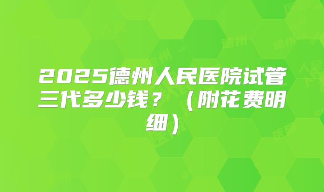 2025德州人民医院试管三代多少钱?(附花费明细)