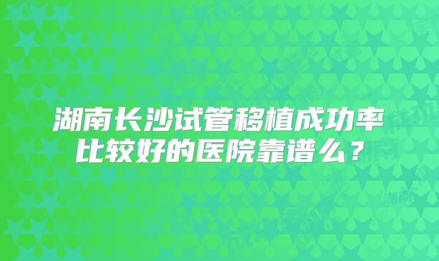 湖南长沙试管移植成功率比较好的医院靠谱么?