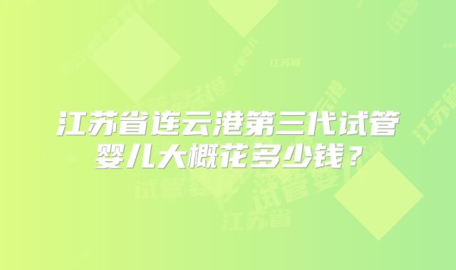 江苏省连云港第三代试管婴儿大概花多少钱?