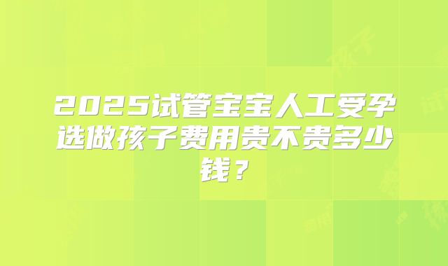 2025试管宝宝人工受孕选做孩子费用贵不贵多少钱?