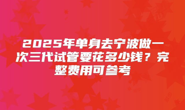 2025年单身去宁波做一次三代试管要花多少钱?完整费用可参考