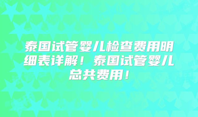 泰国试管婴儿检查费用明细表详解!泰国试管婴儿总共费用!