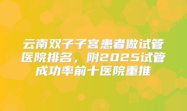 云南双子子宫患者做试管医院排名，附2025试管成功率前十医院重推