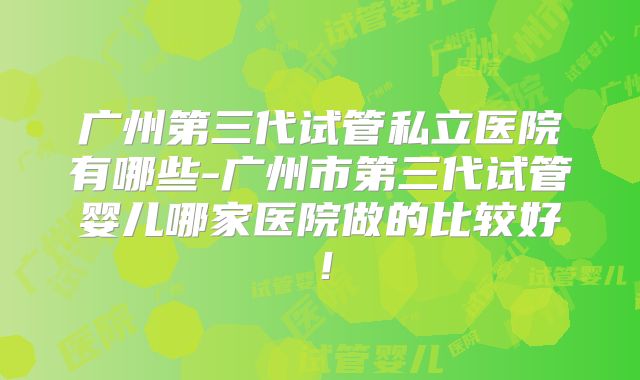 广州第三代试管私立医院有哪些-广州市第三代试管婴儿哪家医院做的比较好!