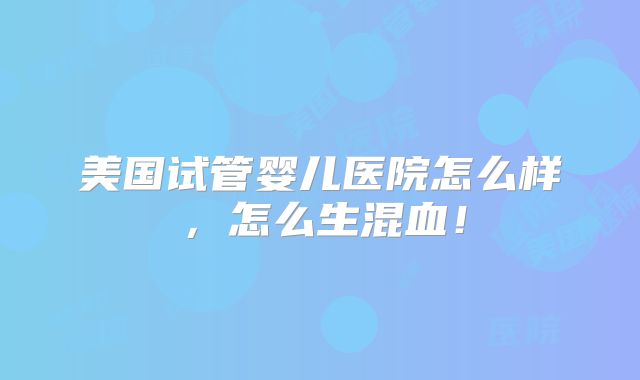 美国试管婴儿医院怎么样，怎么生混血！