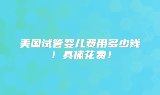 美国试管婴儿费用多少钱！具体花费！
