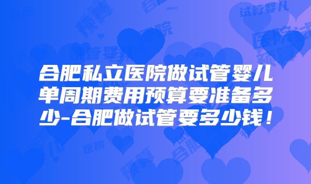 合肥私立医院做试管婴儿单周期费用预算要准备多少-合肥做试管要多少钱！