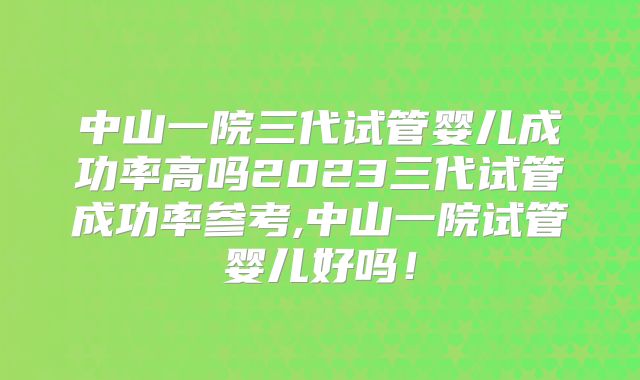 中山一院三代试管婴儿成功率高吗2023三代试管成功率参考,中山一院试管婴儿好吗！