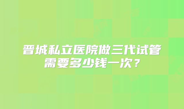 晋城私立医院做三代试管需要多少钱一次？