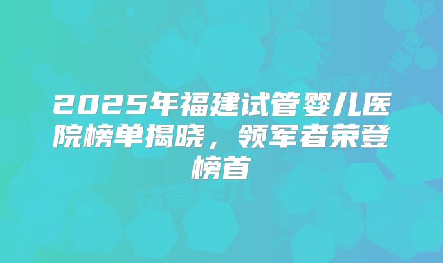 2025年福建试管婴儿医院榜单揭晓，领军者荣登榜首