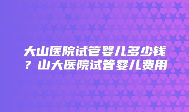 大山医院试管婴儿多少钱？山大医院试管婴儿费用