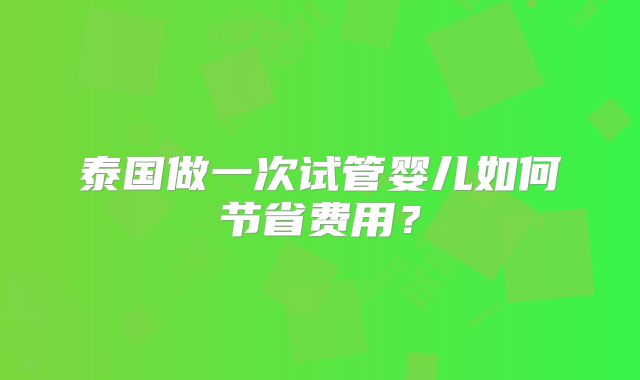 泰国做一次试管婴儿如何节省费用？