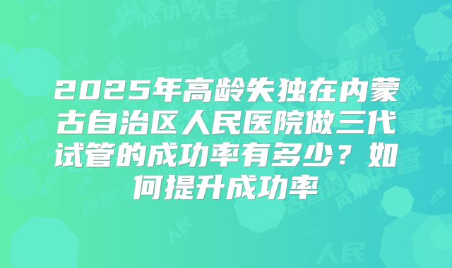 2025年高龄失独在内蒙古自治区人民医院做三代试管的成功率有多少?如何提升成功率