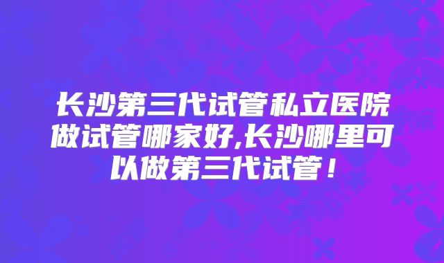 长沙第三代试管私立医院做试管哪家好,长沙哪里可以做第三代试管！