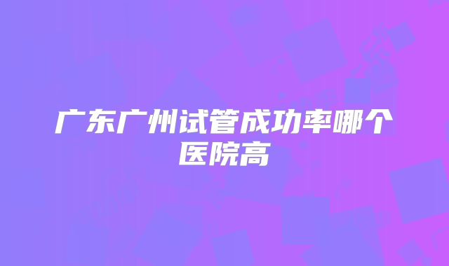 广东广州试管成功率哪个医院高