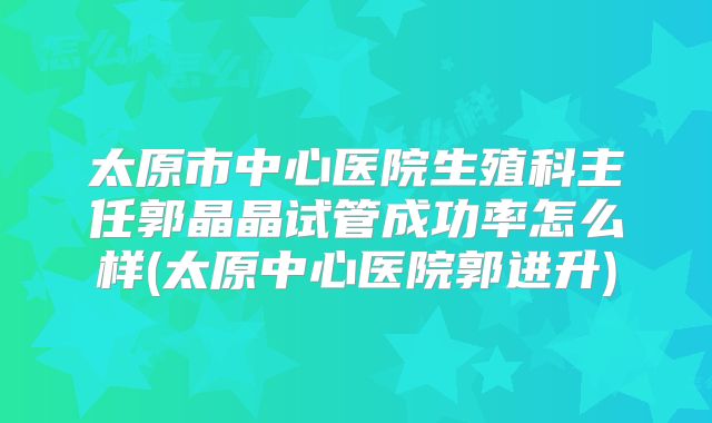 太原市中心医院生殖科主任郭晶晶试管成功率怎么样(太原中心医院郭进升)
