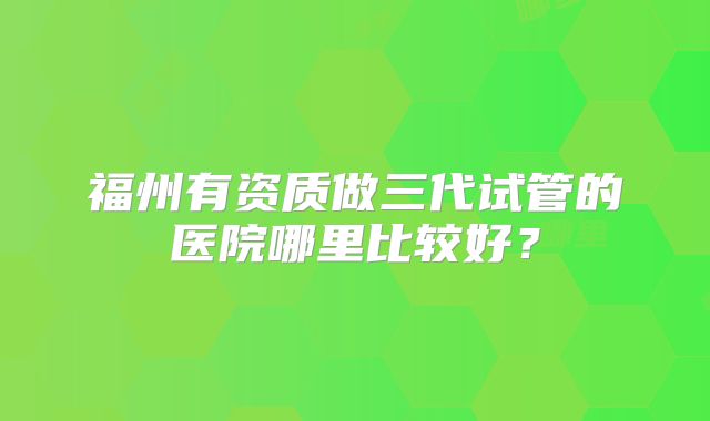 福州有资质做三代试管的医院哪里比较好?