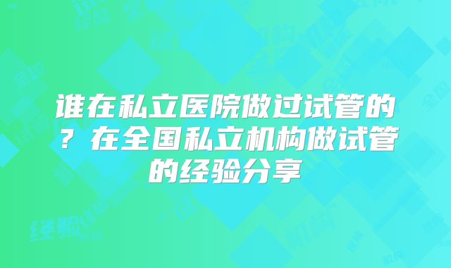 谁在私立医院做过试管的？在全国私立机构做试管的经验分享