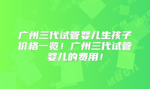 广州三代试管婴儿生孩子价格一览！广州三代试管婴儿的费用！
