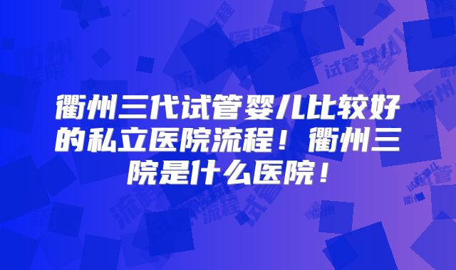 衢州三代试管婴儿比较好的私立医院流程!衢州三院是什么医院!