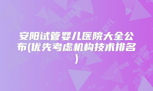 安阳试管婴儿医院大全公布(优先考虑机构技术排名)