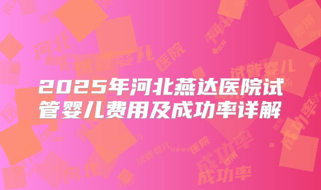 2025年河北燕达医院试管婴儿费用及成功率详解
