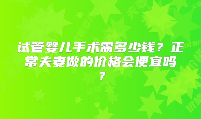 试管婴儿手术需多少钱?正常夫妻做的价格会便宜吗?