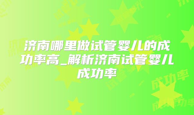 济南哪里做试管婴儿的成功率高_解析济南试管婴儿成功率