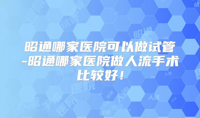 昭通哪家医院可以做试管-昭通哪家医院做人流手术比较好!