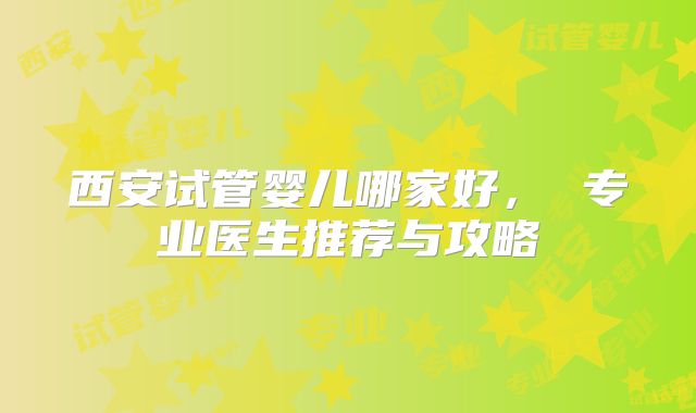 西安试管婴儿哪家好， 专业医生推荐与攻略