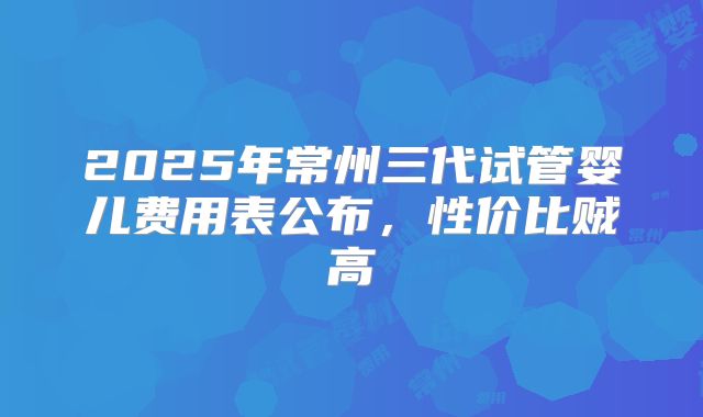 2025年常州三代试管婴儿费用表公布,性价比贼高