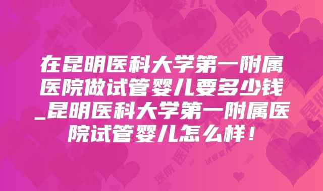 在昆明医科大学第一附属医院做试管婴儿要多少钱_昆明医科大学第一附属医院试管婴儿怎么样!