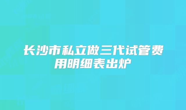 长沙市私立做三代试管费用明细表出炉