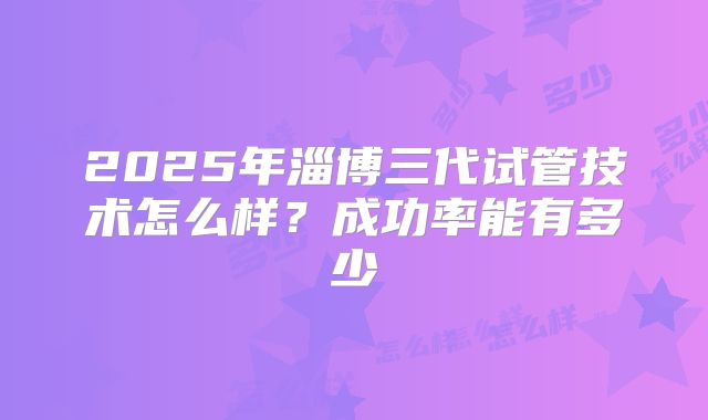 2025年淄博三代试管技术怎么样？成功率能有多少
