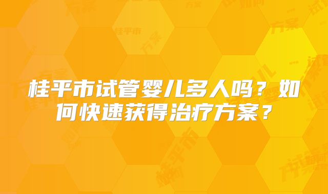 桂平市试管婴儿多人吗？如何快速获得治疗方案？