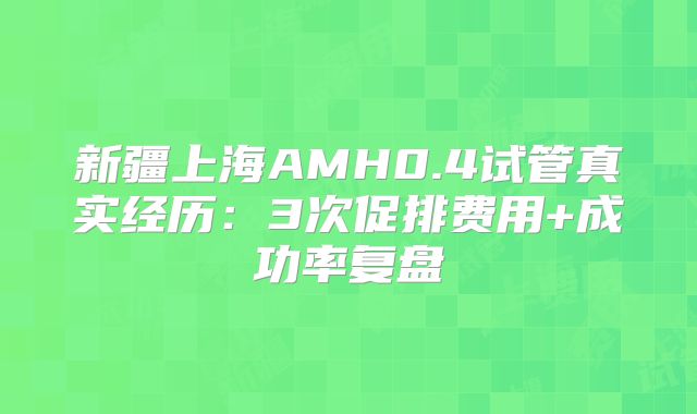 新疆上海AMH0.4试管真实经历:3次促排费用+成功率复盘