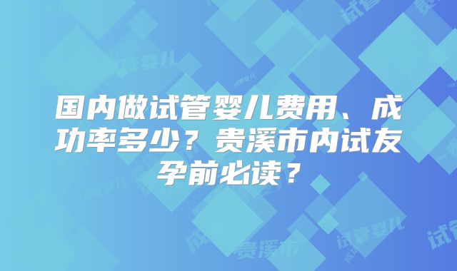 国内做试管婴儿费用、成功率多少？贵溪市内试友孕前必读？