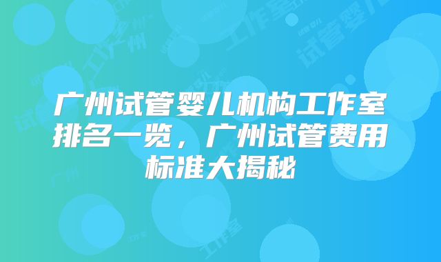 广州试管婴儿机构工作室排名一览，广州试管费用标准大揭秘