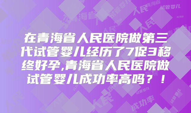 在青海省人民医院做第三代试管婴儿经历了7促3移终好孕,青海省人民医院做试管婴儿成功率高吗？！