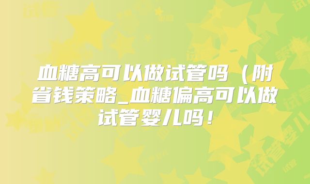 血糖高可以做试管吗(附省钱策略_血糖偏高可以做试管婴儿吗!