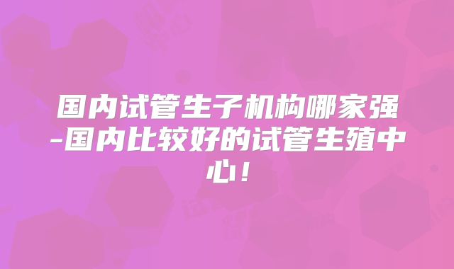国内试管生子机构哪家强-国内比较好的试管生殖中心!