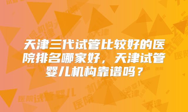 天津三代试管比较好的医院排名哪家好,天津试管婴儿机构靠谱吗?