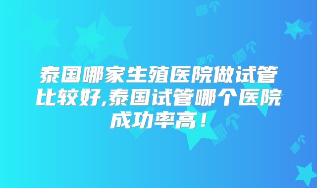 泰国哪家生殖医院做试管比较好,泰国试管哪个医院成功率高！